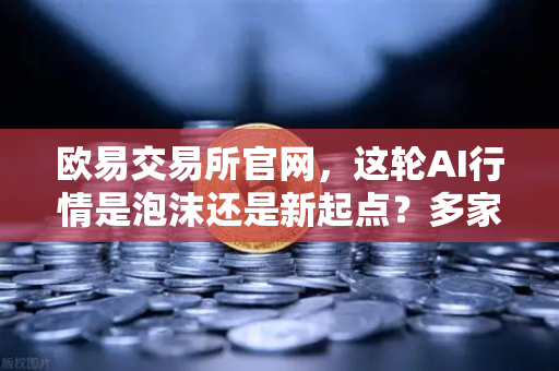 欧易交易所官网，这轮AI行情是泡沫还是新起点？多家卖方最新研判-第1张图片-欧易交易所