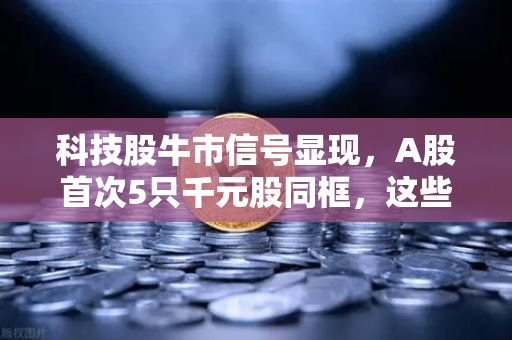 科技股牛市信号显现，A股首次5只千元股同框，这些板块涌现最多-第1张图片-欧易交易所