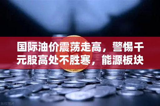国际油价震荡走高，警惕千元股高处不胜寒，能源板块异动深层剖析-第1张图片-欧易交易所