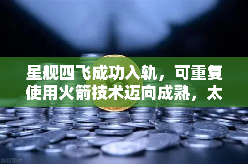 星舰四飞成功入轨，可重复使用火箭技术迈向成熟，太空经济迎来新纪元-第1张图片-欧易交易所