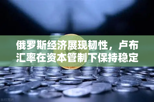 俄罗斯经济展现韧性，卢布汇率在资本管制下保持稳定—欧易交易所官网深度解析-第1张图片-欧易交易所