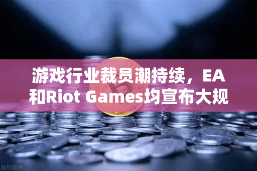 游戏行业裁员潮持续，EA和Riot Games均宣布大规模裁员—欧易交易所官网深度解析行业变局-第1张图片-欧易交易所