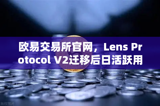 欧易交易所官网，Lens Protocol V2迁移后日活跃用户暴增300%Web3社交生态迎来新拐点-第1张图片-欧易交易所