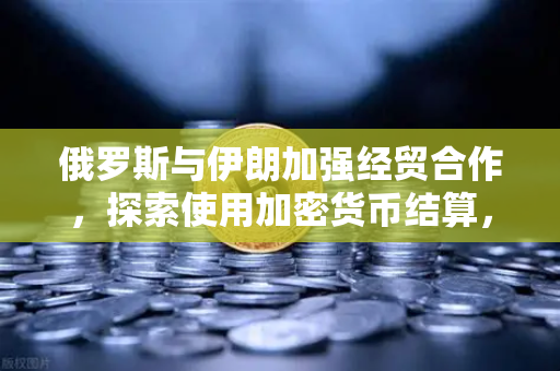 俄罗斯与伊朗加强经贸合作，探索使用加密货币结算，欧易交易所官网深度解读-第1张图片-欧易交易所