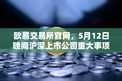 欧易交易所官网，5月12日晚间沪深上市公司重大事项公告最新快递，多家涉币概念股引关注-第1张图片-欧易交易所