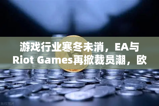 游戏行业寒冬未消，EA与Riot Games再掀裁员潮，欧易交易所官网解析行业变局