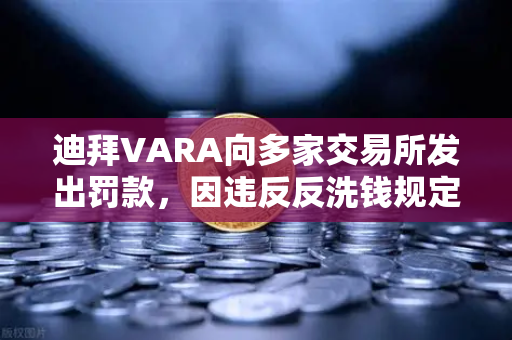 迪拜VARA向多家交易所发出罚款，因违反反洗钱规定，全球加密监管再升级
