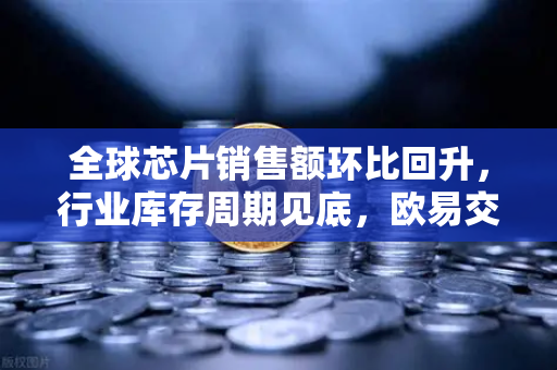 全球芯片销售额环比回升，行业库存周期见底，欧易交易所的机遇与挑战