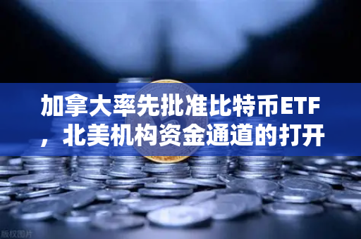 加拿大率先批准比特币ETF，北美机构资金通道的打开与全球影响
