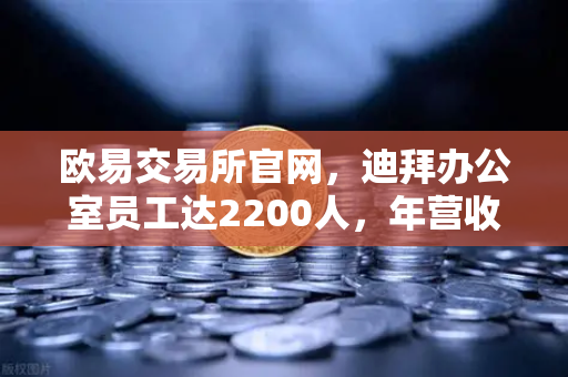 欧易交易所官网，迪拜办公室员工达2200人，年营收突破10亿美元，合规化进程加速
