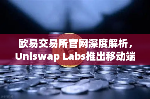 欧易交易所官网深度解析，Uniswap Labs推出移动端钱包应用，内置DApp浏览器引领DeFi新浪潮
