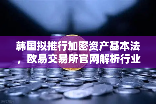 韩国拟推行加密资产基本法，欧易交易所官网解析行业新格局与投资机遇