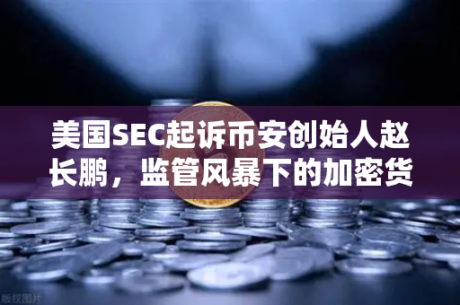 美国SEC起诉币安创始人赵长鹏，监管风暴下的加密货币交易所合规迷思