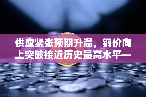 供应紧张预期升温，铜价向上突破接近历史最高水平—市场风向标指向何方？