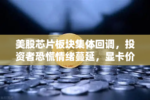 美股芯片板块集体回调，投资者恐慌情绪蔓延，显卡价格能否绝地反弹？