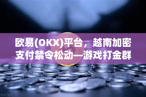 欧易(OKX)平台，越南加密支付禁令松动—游戏打金群体的合法纳税探讨
