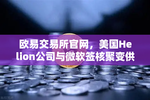欧易交易所官网，美国Helion公司与微软签核聚变供电协议，全球能源格局将迎来巨变