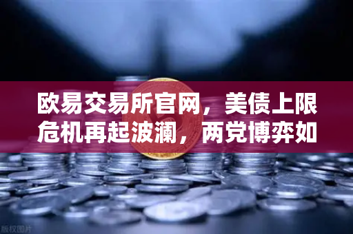 欧易交易所官网，美债上限危机再起波澜，两党博弈如何搅动全球市场？
