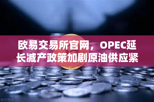 欧易交易所官网，OPEC延长减产政策加剧原油供应紧张，投资风向如何把握？