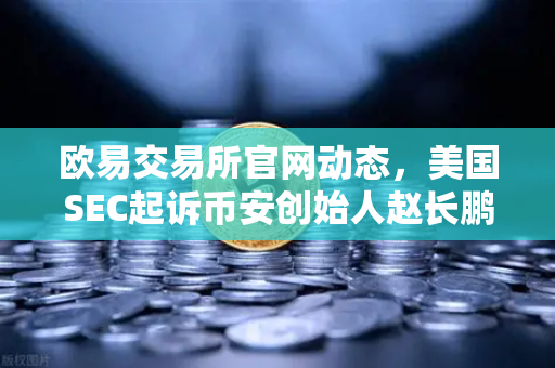 欧易交易所官网动态，美国SEC起诉币安创始人赵长鹏，指控其隐瞒交易控制权