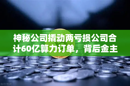 神秘公司撬动两亏损公司合计60亿算力订单，背后金主是加密矿企