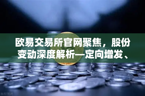 欧易交易所官网聚焦，股份变动深度解析—定向增发、增发预案与股份上市全景洞察