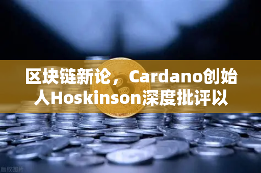 区块链新论，Cardano创始人Hoskinson深度批评以太坊路线图缺乏创新，预示公链竞争格局生变