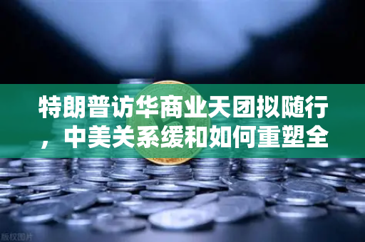 特朗普访华商业天团拟随行，中美关系缓和如何重塑全球加密监管合作格局？