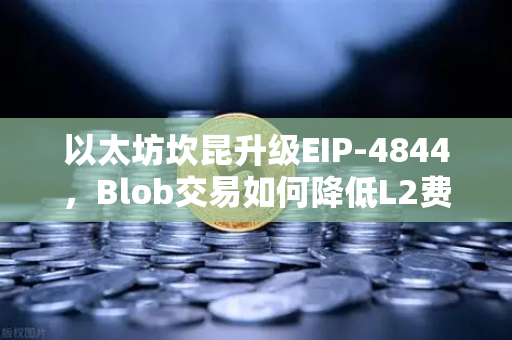 以太坊坎昆升级EIP-4844，Blob交易如何降低L2费用？深度解析与实操指南