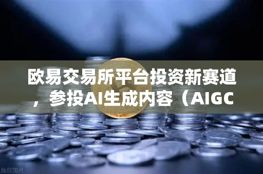 欧易交易所平台投资新赛道，参投AI生成内容（AIGC）初创公司，布局未来科技生态