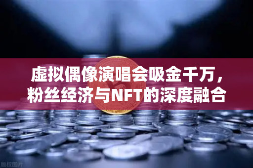 虚拟偶像演唱会吸金千万，粉丝经济与NFT的深度融合新纪元