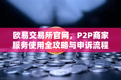 欧易交易所官网，P2P商家服务使用全攻略与申诉流程详解