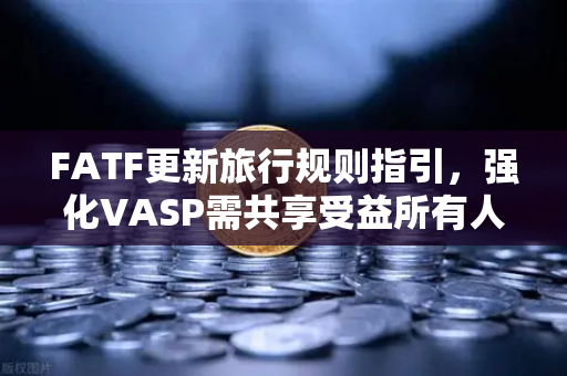 FATF更新旅行规则指引，强化VASP需共享受益所有人信息—全球加密合规新纪元来临