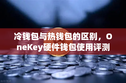 冷钱包与热钱包的区别，OneKey硬件钱包使用评测