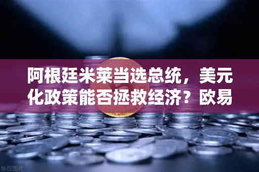 阿根廷米莱当选总统，美元化政策能否拯救经济？欧易交易所官网深度解析