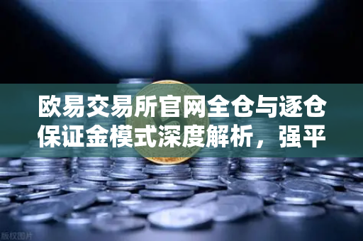欧易交易所官网全仓与逐仓保证金模式深度解析，强平机制区别与实战策略