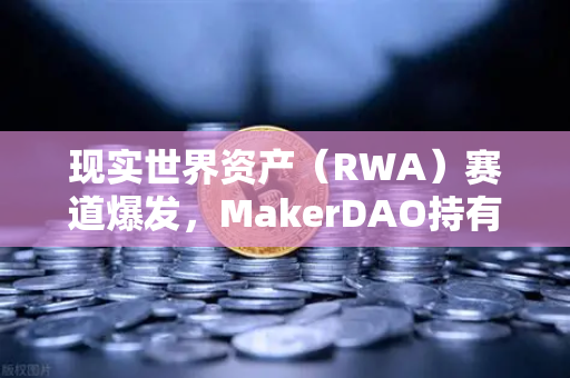 现实世界资产（RWA）赛道爆发，MakerDAO持有的美国国债规模创历史新高