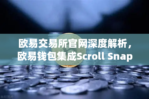 欧易交易所官网深度解析，欧易钱包集成Scroll Snap，体验基于zkEVM的Layer2