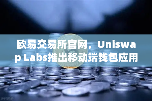 欧易交易所官网，Uniswap Labs推出移动端钱包应用，内置DApp浏览器，开启DeFi新纪元