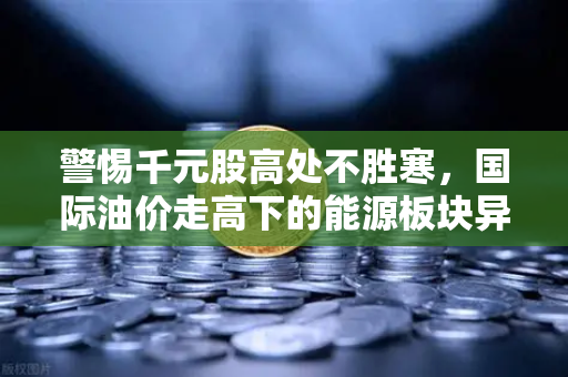 警惕千元股高处不胜寒，国际油价走高下的能源板块异动深度解析