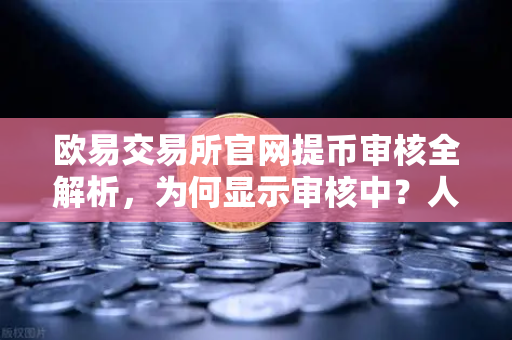 欧易交易所官网提币审核全解析，为何显示审核中？人工审核通常需要多久？