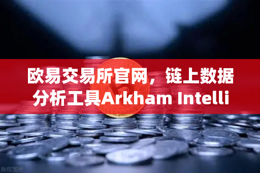 欧易交易所官网，链上数据分析工具Arkham Intelligence教程—可视化追踪资金