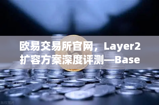 欧易交易所官网，Layer2扩容方案深度评测—Base链凭Coinbase背景强势崛起
