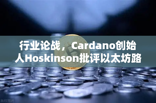 行业论战，Cardano创始人Hoskinson批评以太坊路线图缺乏创新，加密生态何去何从？