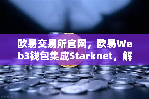 欧易交易所官网，欧易Web3钱包集成Starknet，解锁低Gas费跨链新时代
