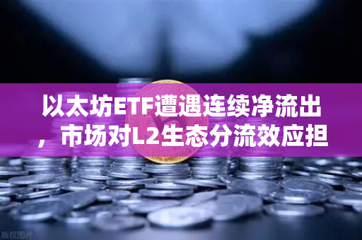 以太坊ETF遭遇连续净流出，市场对L2生态分流效应担忧加剧