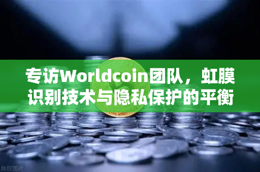 专访Worldcoin团队，虹膜识别技术与隐私保护的平衡之道