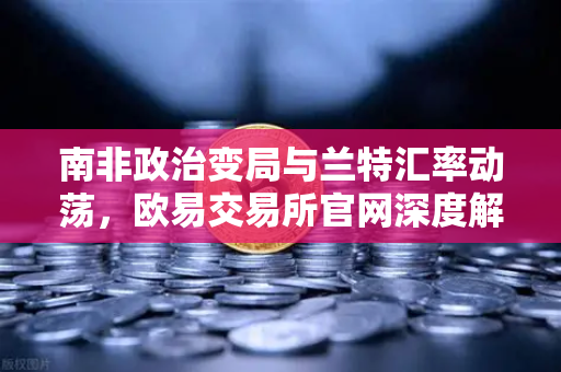 南非政治变局与兰特汇率动荡，欧易交易所官网深度解析