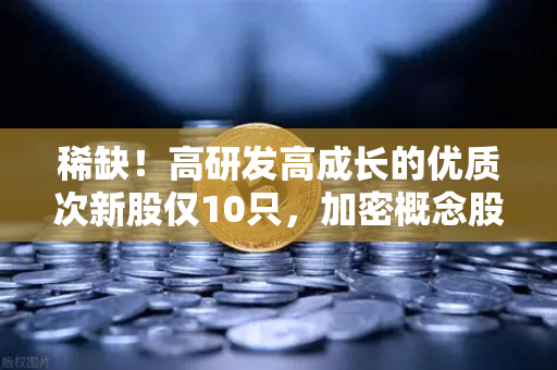 稀缺！高研发高成长的优质次新股仅10只，加密概念股名单出炉