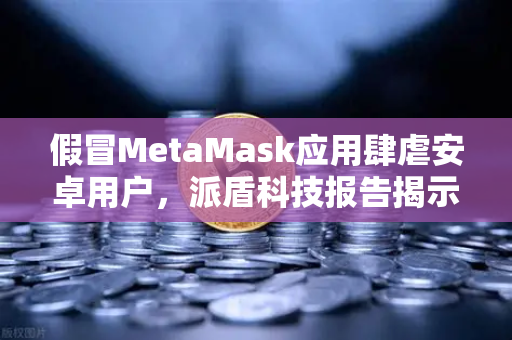 假冒MetaMask应用肆虐安卓用户，派盾科技报告揭示新威胁与欧易安全建议
